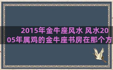 2015年金牛座风水 风水2005年属鸡的金牛座书房在那个方位好